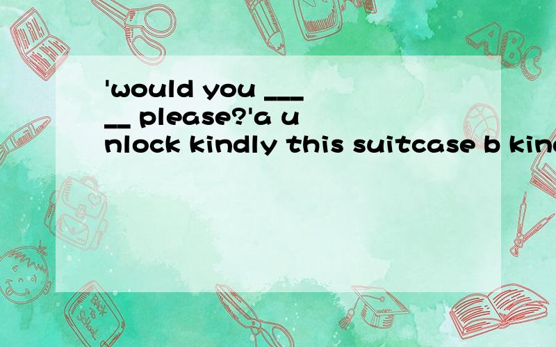 'would you _____ please?'a unlock kindly this suitcase b kindly unlock this suitcase c unlock this suitcase kindly d be kind to unlock this suitcase 怎么答题拉 想到什么 就说出来