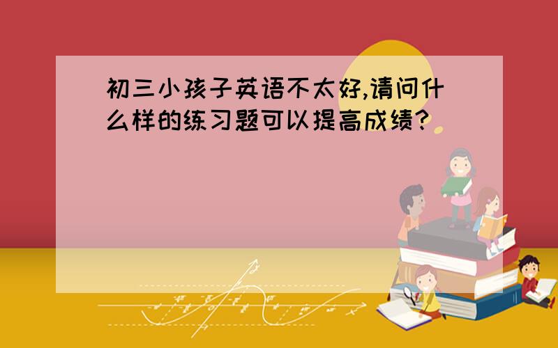 初三小孩子英语不太好,请问什么样的练习题可以提高成绩?