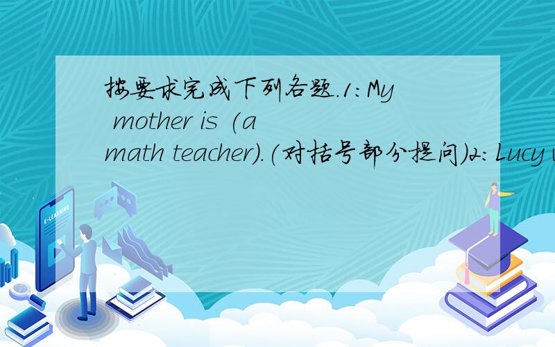 按要求完成下列各题.1：My mother is (a math teacher).(对括号部分提问)2:Lucy works (in a car factory.)(对括号部分提问)3:She likes to meet pepole.(改为否定句)4：What does she do?(同义句转换)5：I like playing basketbal