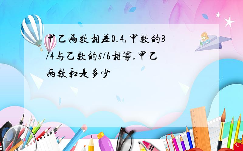 甲乙两数相差0.4,甲数的3/4与乙数的5/6相等,甲乙两数和是多少