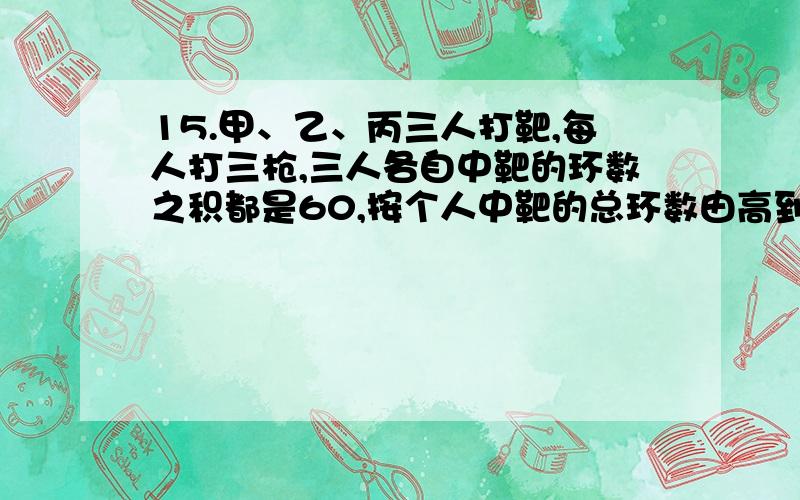 15.甲、乙、丙三人打靶,每人打三枪,三人各自中靶的环数之积都是60,按个人中靶的总环数由高到低排,依次是