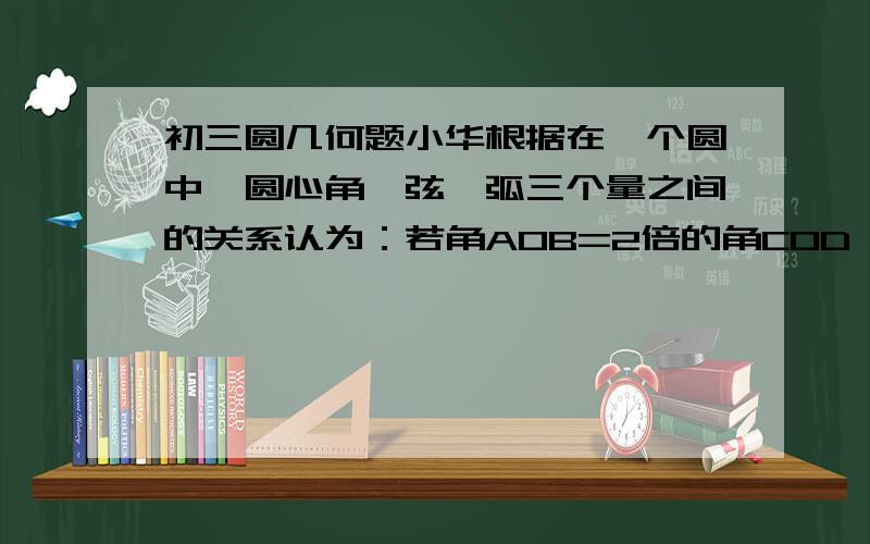 初三圆几何题小华根据在一个圆中,圆心角、弦、弧三个量之间的关系认为：若角AOB=2倍的角COD,则AB=2CD,弧AB=2倍的弧CD.你同意他的说法吗?请说明理由.弦为什么不等？