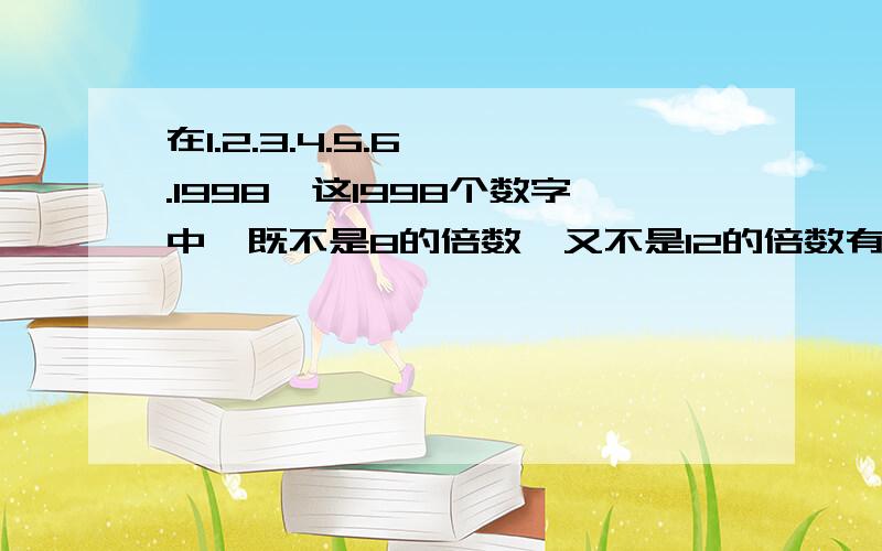 在1.2.3.4.5.6…….1998,这1998个数字中,既不是8的倍数,又不是12的倍数有多少个?这题不难！╰(￣▽￣)╮