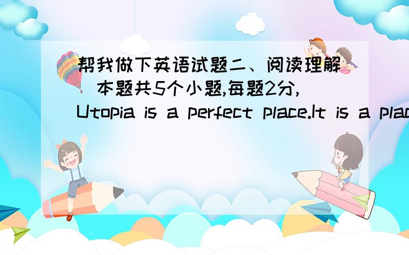 帮我做下英语试题二、阅读理解（本题共5个小题,每题2分,Utopia is a perfect place.It is a place without war,hunger,poverty,or crime.It is a place where the people work together and share.There is no money in Utopia because the peo