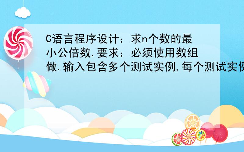 C语言程序设计：求n个数的最小公倍数.要求：必须使用数组做.输入包含多个测试实例,每个测试实例的开始是一个正整数n,然后是n个正整数.为每组测试数据输出它们的最小公倍数,每个测试实