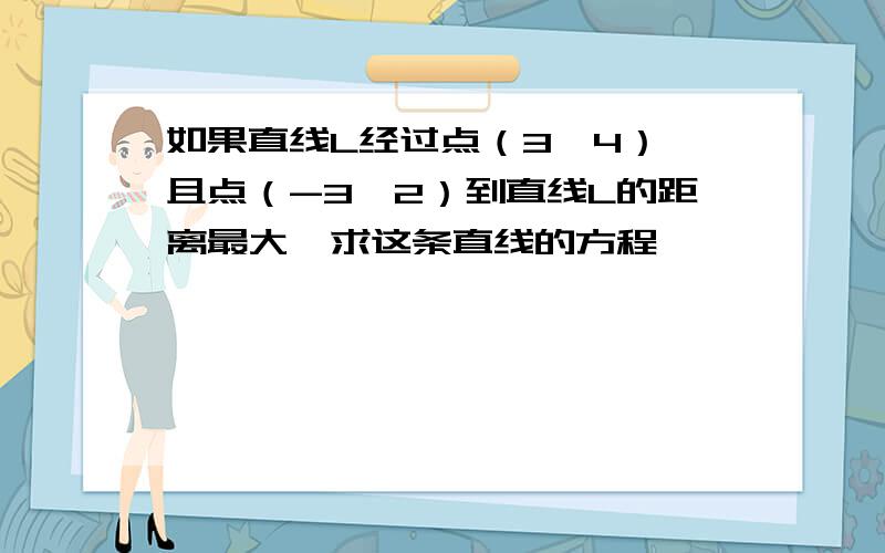 如果直线L经过点（3,4）,且点（-3,2）到直线L的距离最大,求这条直线的方程