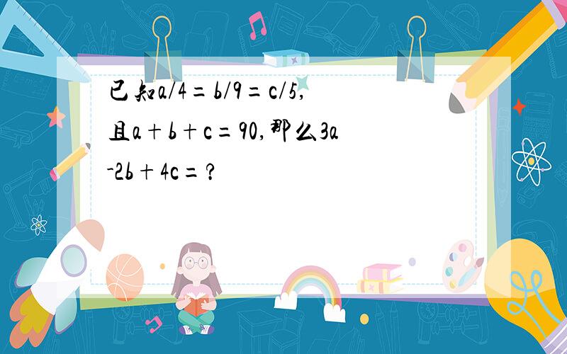 已知a/4=b/9=c/5,且a+b+c=90,那么3a-2b+4c=?