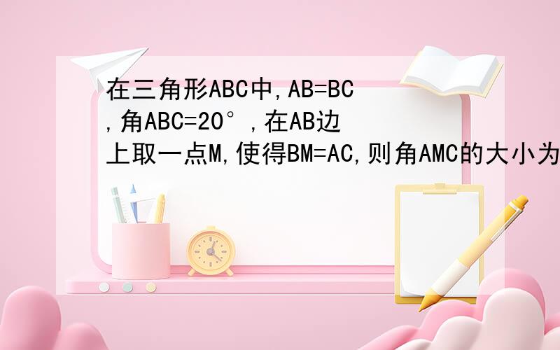 在三角形ABC中,AB=BC,角ABC=20°,在AB边上取一点M,使得BM=AC,则角AMC的大小为多少度?