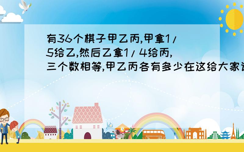 有36个棋子甲乙丙,甲拿1/5给乙,然后乙拿1/4给丙,三个数相等,甲乙丙各有多少在这给大家说声对不起，我的问题说错了，是甲乙丙原来有多少。