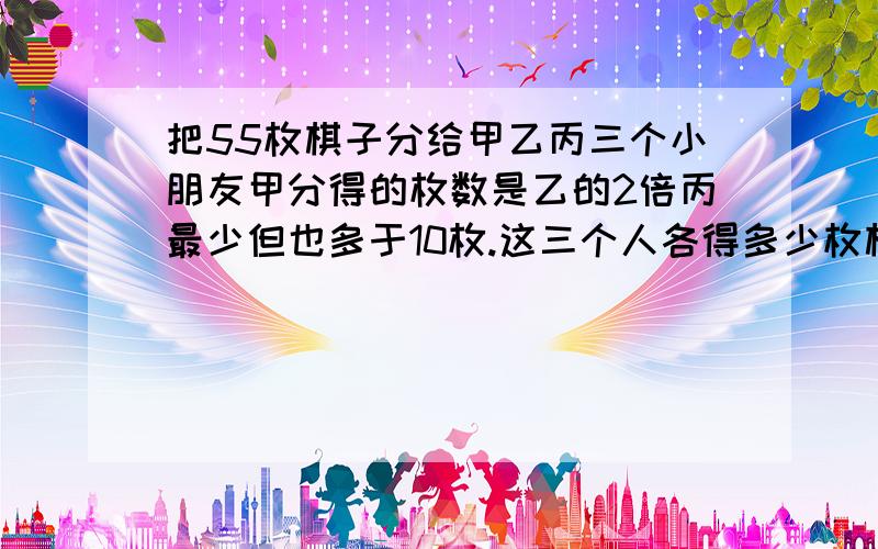 把55枚棋子分给甲乙丙三个小朋友甲分得的枚数是乙的2倍丙最少但也多于10枚.这三个人各得多少枚棋子