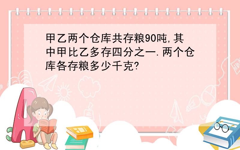 甲乙两个仓库共存粮90吨,其中甲比乙多存四分之一.两个仓库各存粮多少千克?