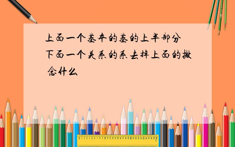 上面一个基本的基的上半部分 下面一个关系的系去掉上面的撇 念什么