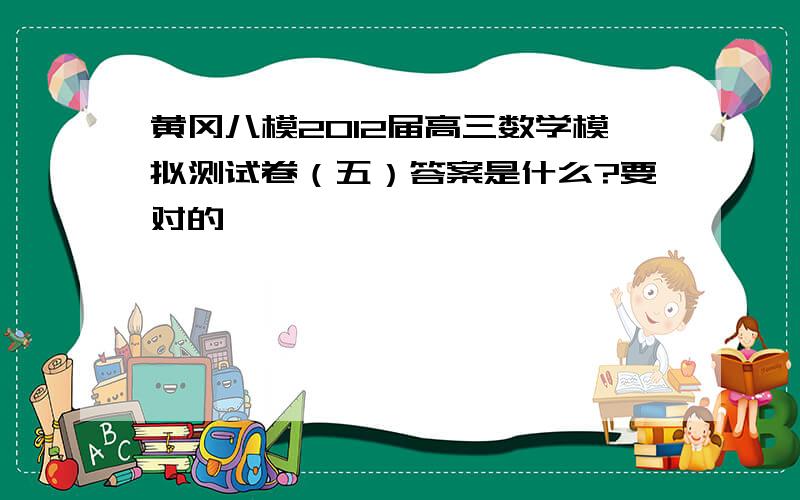 黄冈八模2012届高三数学模拟测试卷（五）答案是什么?要对的