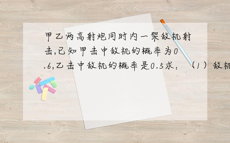 甲乙两高射炮同时内一架敌机射击,已知甲击中敌机的概率为0.6,乙击中敌机的概率是0.5求：（1）敌机被击中的概率   （2）又知甲乙二炮都击中敌机时,敌机才坠毁,求敌机坠毁的概率