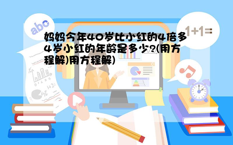 妈妈今年40岁比小红的4倍多4岁小红的年龄是多少?(用方程解)用方程解)