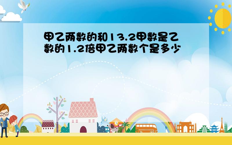 甲乙两数的和13.2甲数是乙数的1.2倍甲乙两数个是多少