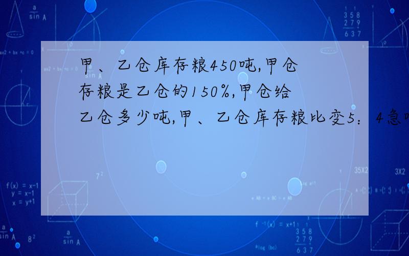 甲、乙仓库存粮450吨,甲仓存粮是乙仓的150%,甲仓给乙仓多少吨,甲、乙仓库存粮比变5：4急啊!帮帮忙!