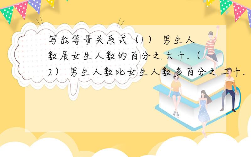 写出等量关系式（1） 男生人数展女生人数的百分之六十.（2） 男生人数比女生人数多百分之二十.（3） 女生人数比男生人数少百分之二十五.（ 4） 加工一批零件,一天完成了百分之八十.写