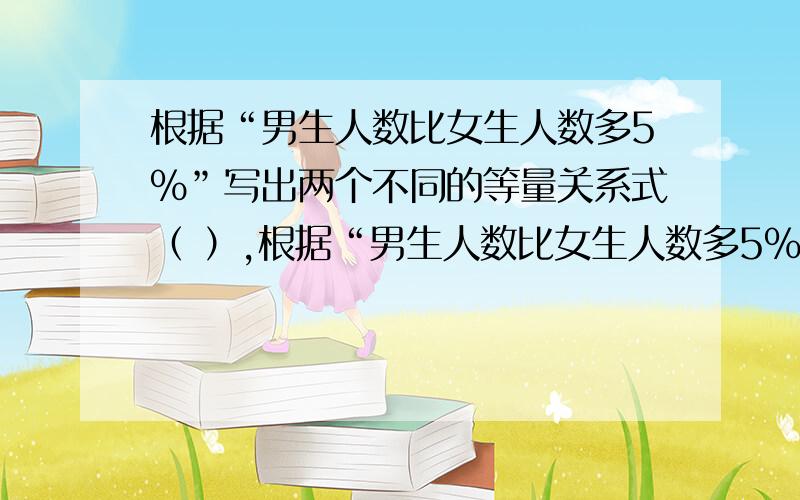 根据“男生人数比女生人数多5%”写出两个不同的等量关系式（ ）,根据“男生人数比女生人数多5%”写出两个不同的等量关系式（ ）,（ ）.