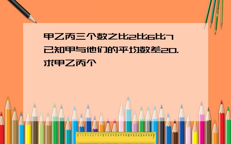 甲乙丙三个数之比2比6比7,已知甲与他们的平均数差20.求甲乙丙个�