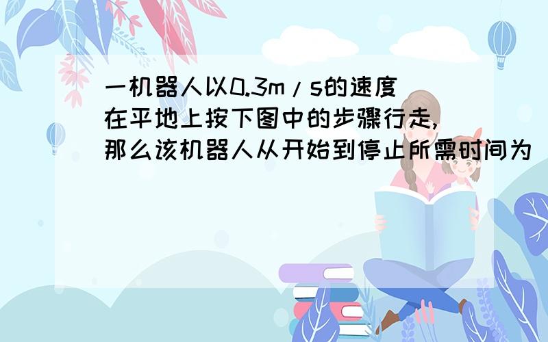 一机器人以0.3m/s的速度在平地上按下图中的步骤行走,那么该机器人从开始到停止所需时间为（ ）s0.3注意啊 0.3 求教