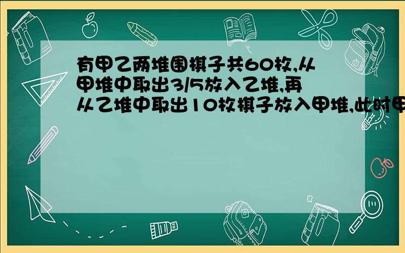 有甲乙两堆围棋子共60枚,从甲堆中取出3/5放入乙堆,再从乙堆中取出10枚棋子放入甲堆,此时甲乙两堆棋子数的比是2:3.原来甲、乙两堆各有棋子多少枚