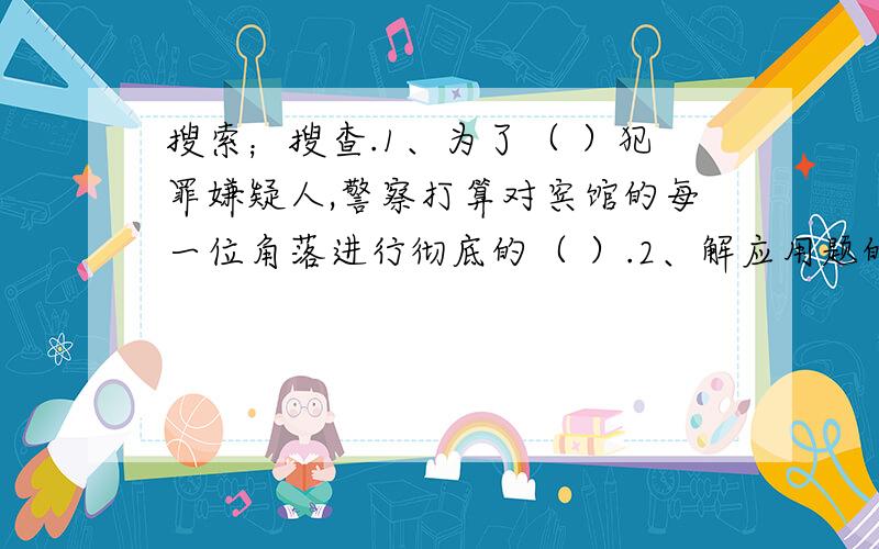 搜索；搜查.1、为了（ ）犯罪嫌疑人,警察打算对宾馆的每一位角落进行彻底的（ ）.2、解应用题的关键是从记忆中（ ）出相关的知识,列出正确的数量关系式.3、无故（　　　　）别人的身