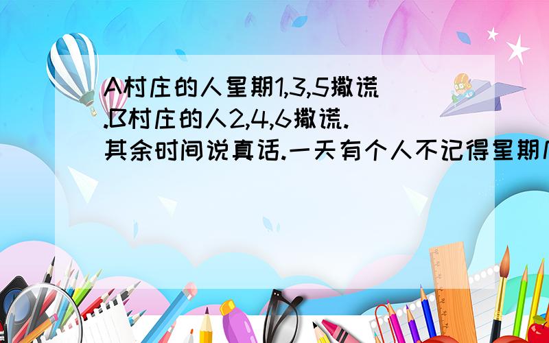 A村庄的人星期1,3,5撒谎.B村庄的人2,4,6撒谎.其余时间说真话.一天有个人不记得星期几了.AB的人说,前天是我撒谎的日子,最可能真的是A今天是星期7或5                  B今天是星期3或6C今天是星期2