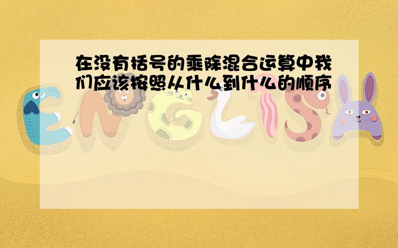 在没有括号的乘除混合运算中我们应该按照从什么到什么的顺序�