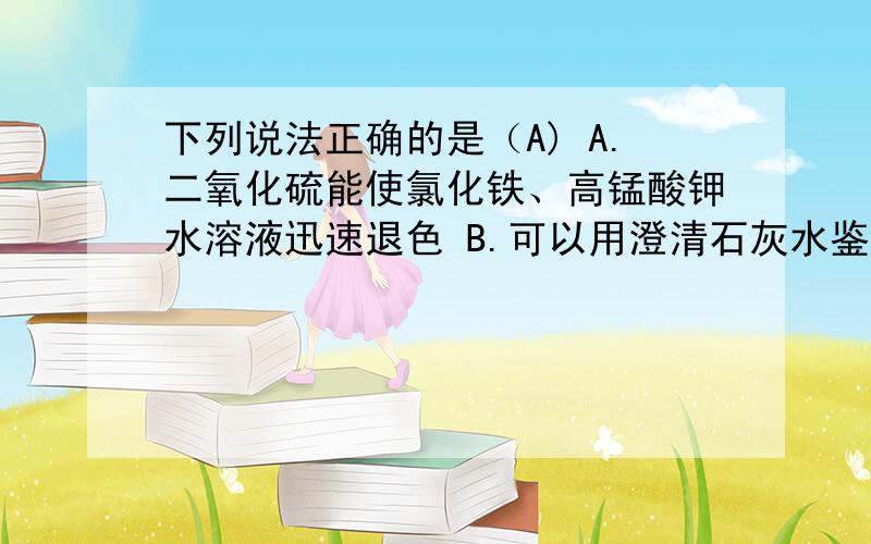 下列说法正确的是（A) A.二氧化硫能使氯化铁、高锰酸钾水溶液迅速退色 B.可以用澄清石灰水鉴别二氧化硫和二氧化碳 C.硫粉在过量的纯氧中燃烧可以生成三氧化硫 D.少量二氧化硫通过浓的