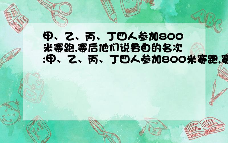 甲、乙、丙、丁四人参加800米赛跑,赛后他们说各自的名次:甲、乙、丙、丁四人参加800米赛跑,赛后他们说各自的名次：甲说：丙第一,我第二；乙说：我第一,丁第三；丙说：乙第二,我第四；