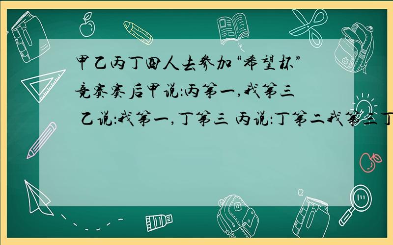 甲乙丙丁四人去参加“希望杯”竞赛赛后甲说：丙第一,我第三 乙说：我第一,丁第三 丙说：丁第二我第三丁没说话      成绩揭晓  他们只说对了一半  你能说出他们的名次吗