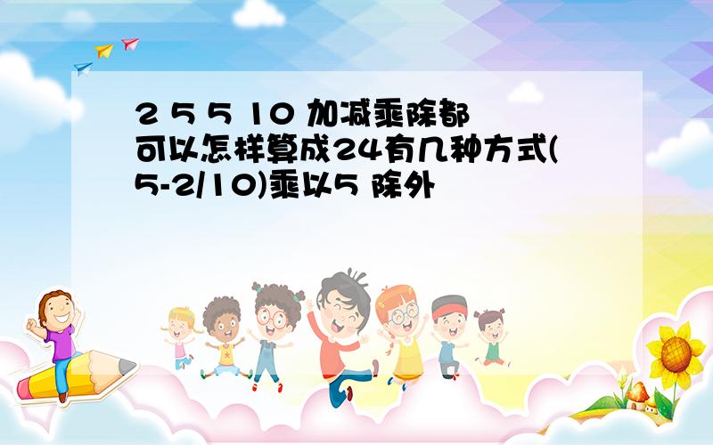 2 5 5 10 加减乘除都可以怎样算成24有几种方式(5-2/10)乘以5 除外