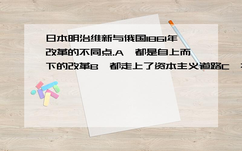 日本明治维新与俄国1861年改革的不同点.A,都是自上而下的改革B,都走上了资本主义道路C、摆脱了严重的民族