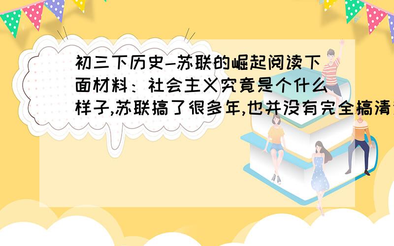 初三下历史-苏联的崛起阅读下面材料：社会主义究竟是个什么样子,苏联搞了很多年,也并没有完全搞清楚.可能列宁的思路比较好,搞了个新经济政策,但是后来苏联的模式僵化了.-------小平同