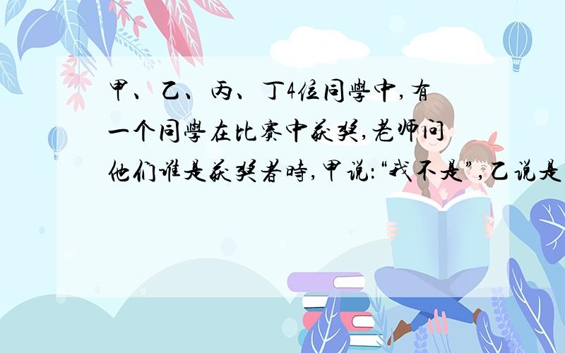 甲、乙、丙、丁4位同学中,有一个同学在比赛中获奖,老师问他们谁是获奖者时,甲说：“我不是”,乙说是丁丙说是乙,丁说：“不是我”.他们当中只有一个人没说真话,到底谁是获奖者?