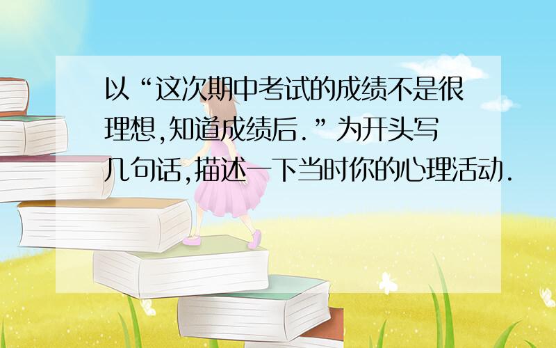 以“这次期中考试的成绩不是很理想,知道成绩后.”为开头写几句话,描述一下当时你的心理活动.