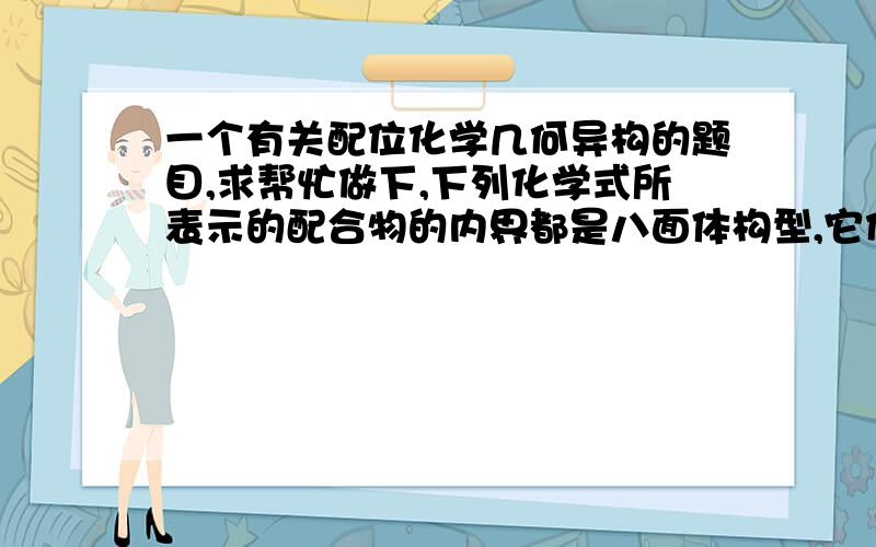 一个有关配位化学几何异构的题目,求帮忙做下,下列化学式所表示的配合物的内界都是八面体构型,它们在理论上存在的几何异构体数目最多的是（ ）A.CoCl3·2en·2H2O B.CoCl3·2en·2NH3C.CoCl3·6H2O D.C