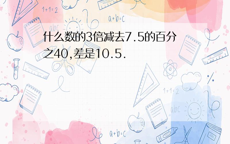 什么数的3倍减去7.5的百分之40,差是10.5.