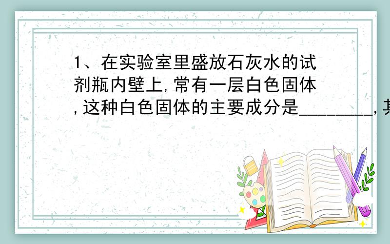 1、在实验室里盛放石灰水的试剂瓶内壁上,常有一层白色固体,这种白色固体的主要成分是________,其形成原因可用化学方程式表示为____________________ ,用稀盐酸洗涤可以除去这种白色固体,发生