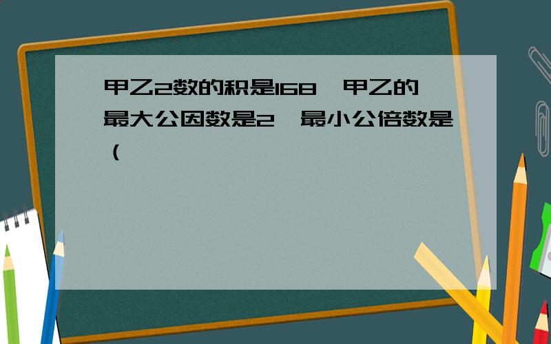 甲乙2数的积是168,甲乙的最大公因数是2,最小公倍数是（