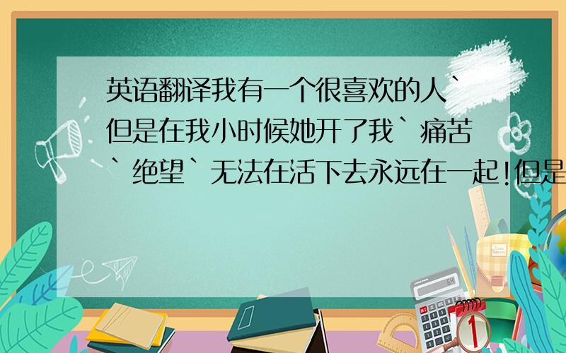 英语翻译我有一个很喜欢的人`但是在我小时候她开了我`痛苦`绝望`无法在活下去永远在一起!但是在我小时候她离开了我我写少了``