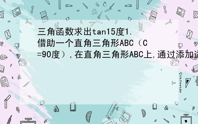 三角函数求出tan15度1.借助一个直角三角形ABC（C=90度）,在直角三角形ABC上,通过添加适当辅助线,可以求出tan15度,请简要写出你添加的辅助线和求出的tan15度的值.2.借助上题求出tan75度,sin15度,sin