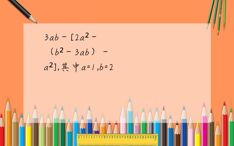 3ab－[2a²－（b²－3ab）－a²],其中a=1,b=2