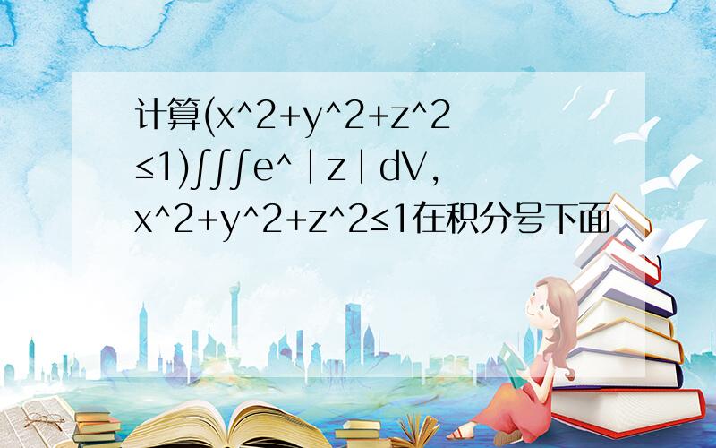 计算(x^2+y^2+z^2≤1)∫∫∫e^│z│dV,x^2+y^2+z^2≤1在积分号下面