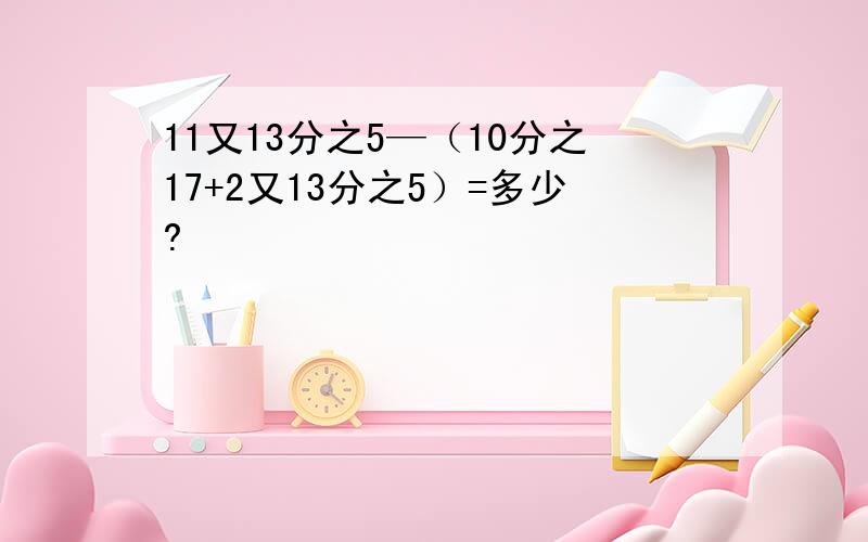 11又13分之5—（10分之17+2又13分之5）=多少?