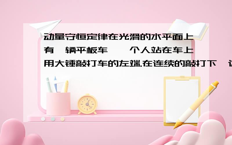 动量守恒定律在光滑的水平面上有一辆平板车,一个人站在车上用大锤敲打车的左端.在连续的敲打下,这辆车能持续的运动吗?说明理由.物理书上的题,（图片是我自己画的）