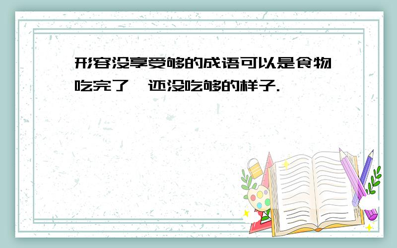 形容没享受够的成语可以是食物吃完了,还没吃够的样子.