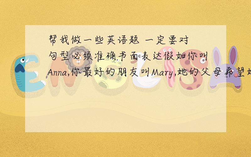 帮我做一些英语题 一定要对 句型必须准确书面表达假如你叫Anna,你最好的朋友叫Mary,她的父母希望她把所有的时间都用在学习上,不希望她做其他的事情.这让她很苦恼.她向你诉说了他内心的