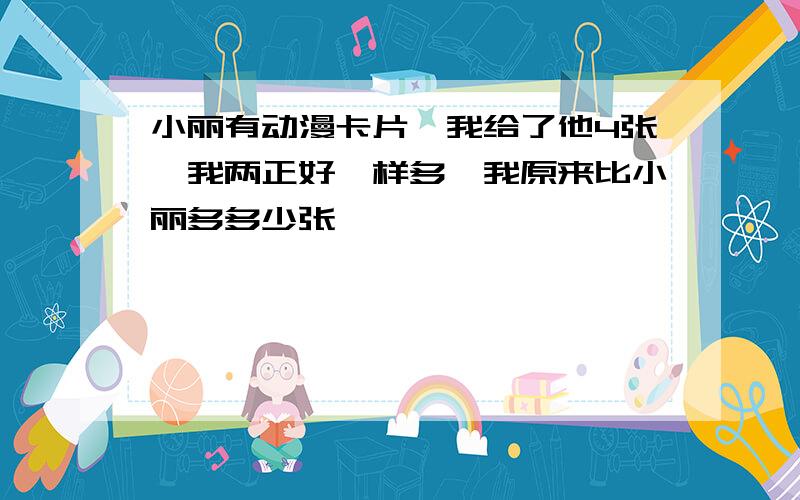 小丽有动漫卡片,我给了他4张,我两正好一样多,我原来比小丽多多少张